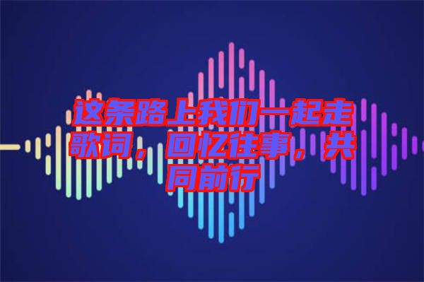 這條路上我們一起走歌詞，回憶往事，共同前行