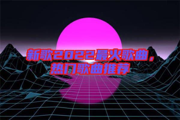 新歌2022最火歌曲，熱門歌曲推薦