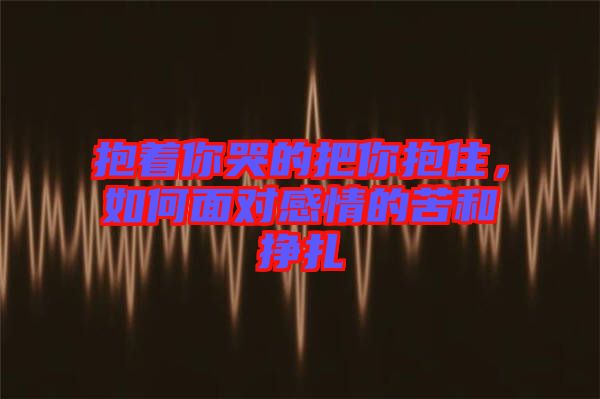 抱著你哭的把你抱住，如何面對(duì)感情的苦和掙扎