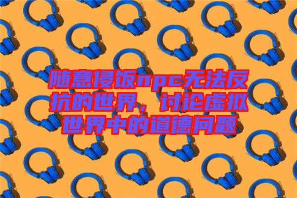 隨意侵飯npc無法反抗的世界，討論虛擬世界中的道德問題