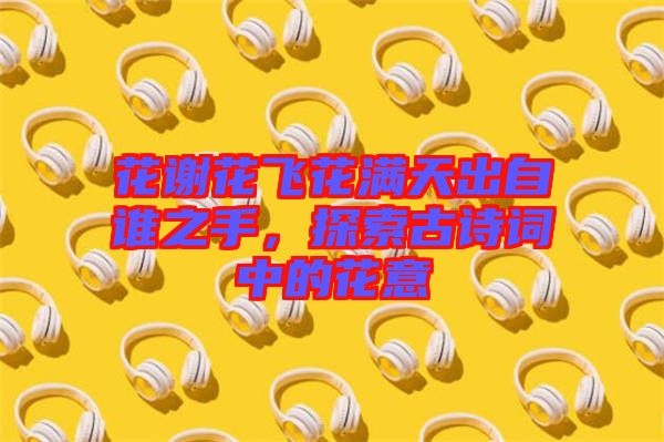 花謝花飛花滿天出自誰之手，探索古詩詞中的花意