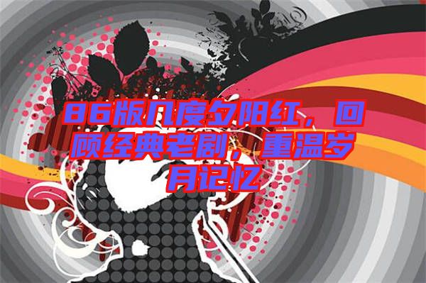 86版幾度夕陽紅，回顧經(jīng)典老劇，重溫歲月記憶