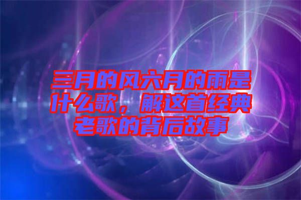 三月的風(fēng)六月的雨是什么歌，解這首經(jīng)典老歌的背后故事