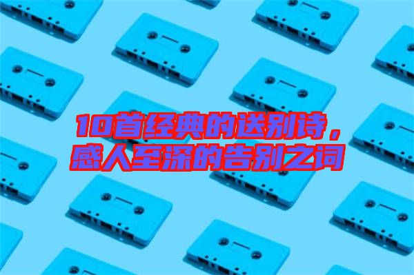 10首經(jīng)典的送別詩(shī)，感人至深的告別之詞