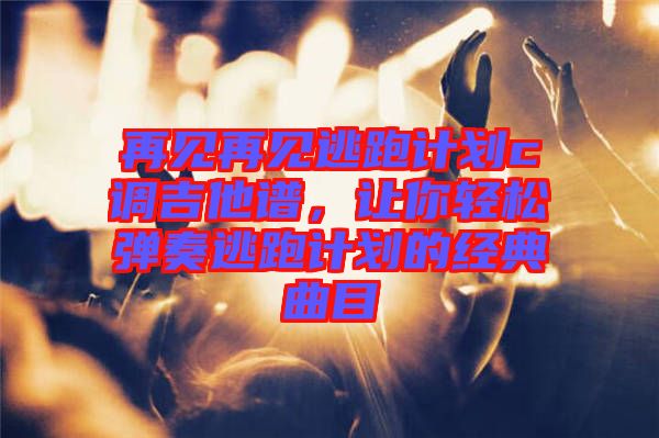 再見再見逃跑計劃c調吉他譜，讓你輕松彈奏逃跑計劃的經典曲目