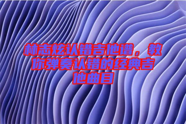 林志炫認錯吉他譜，教你彈奏認錯的經典吉他曲目