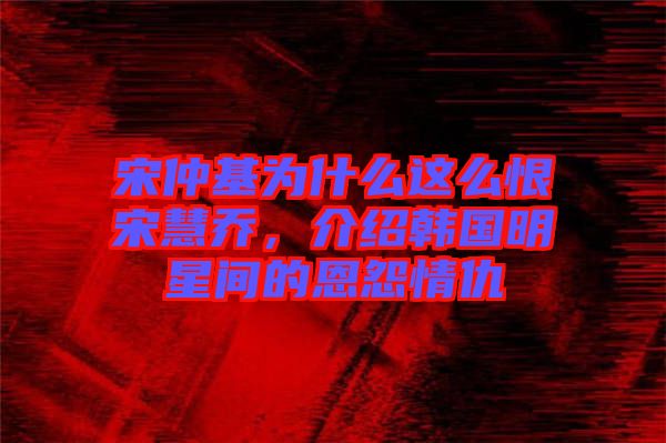宋仲基為什么這么恨宋慧喬，介紹韓國明星間的恩怨情仇