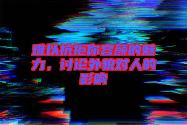 難以抗拒你容顏的魅力，討論外貌對(duì)人的影響