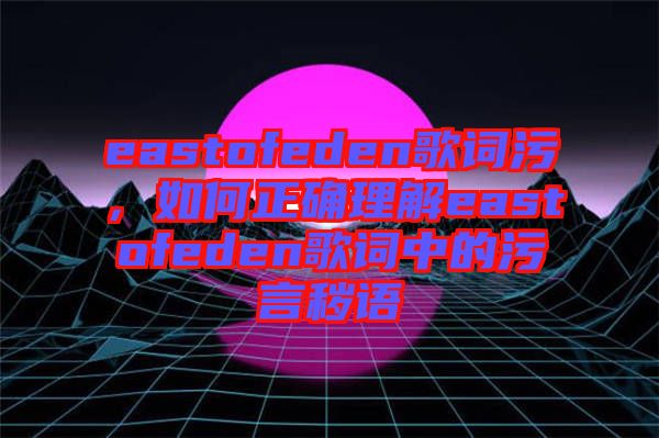 eastofeden歌詞污，如何正確理解eastofeden歌詞中的污言穢語