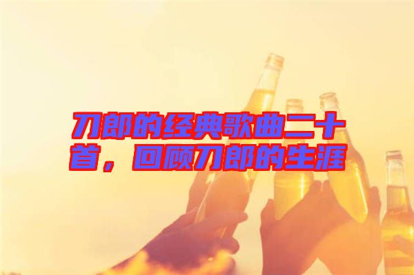 刀郎的經典歌曲二十首，回顧刀郎的生涯