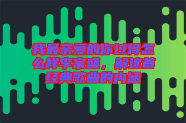 我最親愛的你過得怎么樣李宗盛，解這首經(jīng)典歌曲的內(nèi)涵
