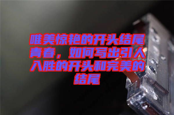 唯美驚艷的開頭結(jié)尾青春，如何寫出引人入勝的開頭和完美的結(jié)尾