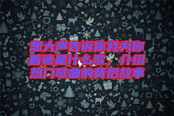 想大聲告訴你我為你著迷是什么歌，介紹熱門歌曲的背后故事