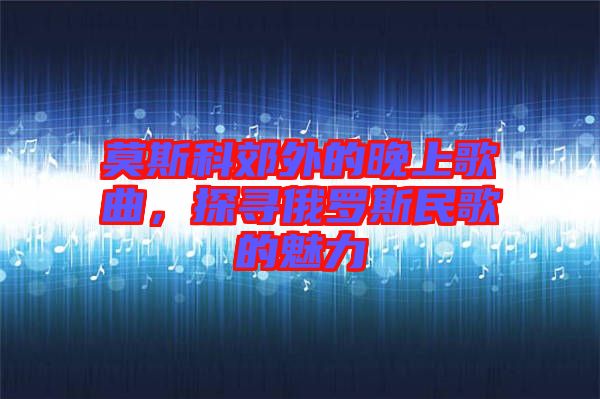 莫斯科郊外的晚上歌曲，探尋俄羅斯民歌的魅力