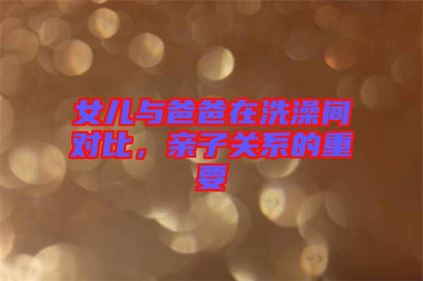 女兒與爸爸在洗澡間對(duì)比，親子關(guān)系的重要