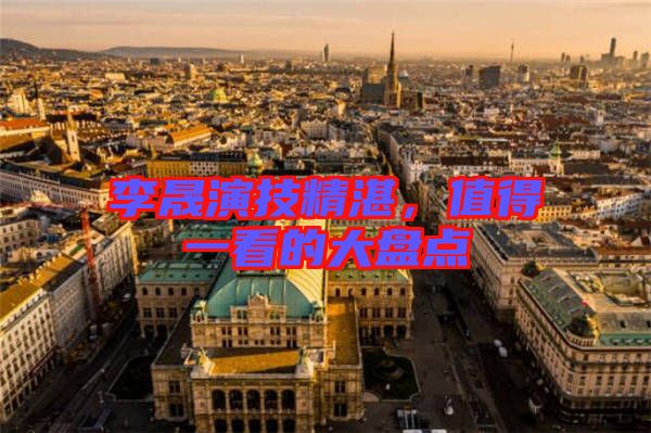 李晟演技精湛，值得一看的大盤點(diǎn)