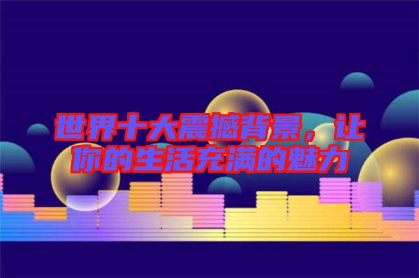 世界十大震撼背景，讓你的生活充滿的魅力