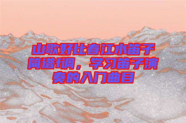 山歌好比春江水笛子簡譜f調(diào)，學(xué)習(xí)笛子演奏的入門曲目