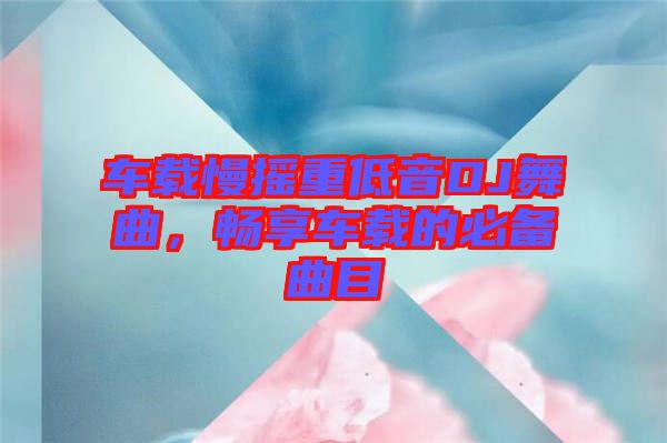 車載慢搖重低音DJ舞曲，暢享車載的必備曲目
