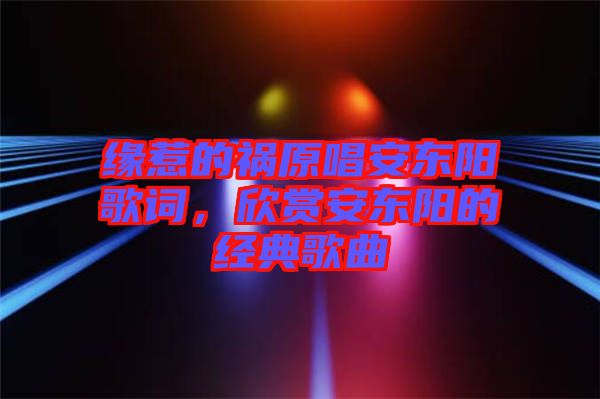 緣惹的禍原唱安東陽(yáng)歌詞，欣賞安東陽(yáng)的經(jīng)典歌曲