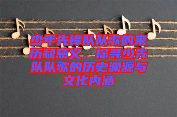 少年先鋒隊隊歌的來歷和意義，探尋少先隊隊歌的歷史淵源與文化內涵