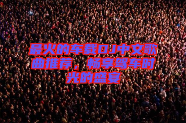 最火的車載DJ中文歌曲推薦，暢享駕車時光的盛宴