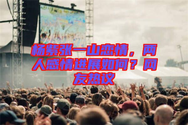 楊紫張一山戀情，兩人感情進展如何？網(wǎng)友熱議