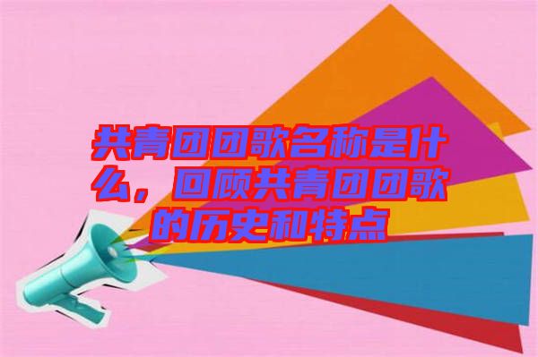 共青團(tuán)團(tuán)歌名稱是什么，回顧共青團(tuán)團(tuán)歌的歷史和特點(diǎn)