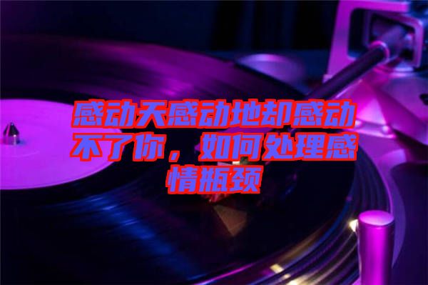 感動天感動地卻感動不了你，如何處理感情瓶頸
