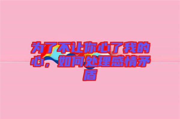 為了不讓你心了我的心，如何處理感情矛盾