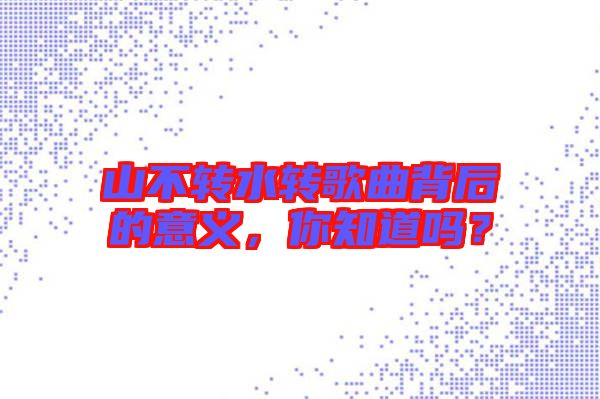 山不轉(zhuǎn)水轉(zhuǎn)歌曲背后的意義，你知道嗎？