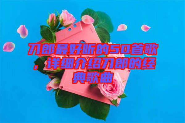 刀郎最好聽的50首歌，詳細(xì)介紹刀郎的經(jīng)典歌曲