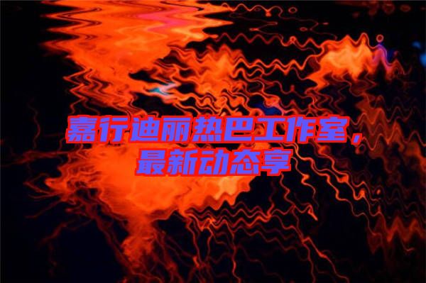 嘉行迪麗熱巴工作室，最新動態(tài)享