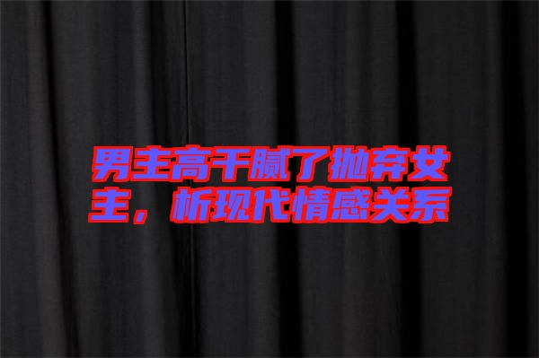 男主高干膩了拋棄女主，析現(xiàn)代情感關(guān)系