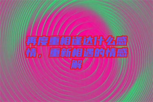 再度重相逢達什么感情，重新相遇的情感解