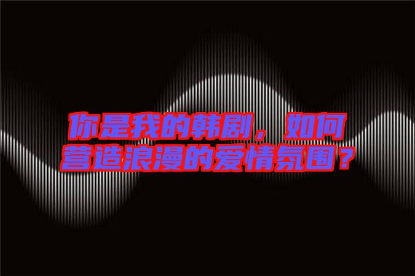 你是我的韓劇，如何營造浪漫的愛情氛圍？