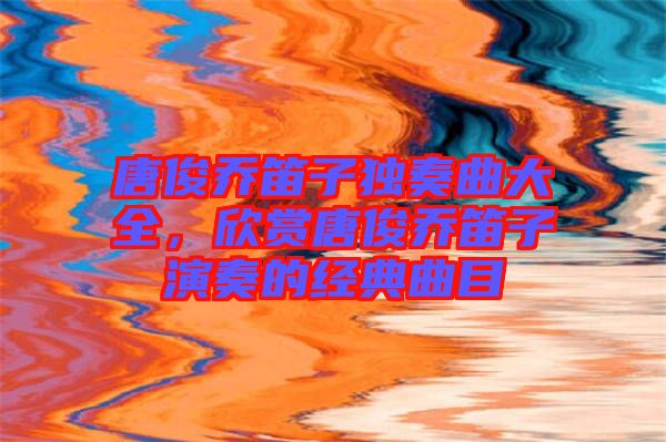唐俊喬笛子獨(dú)奏曲大全，欣賞唐俊喬笛子演奏的經(jīng)典曲目