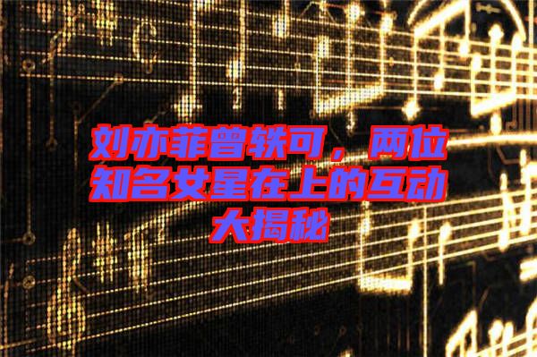 劉亦菲曾軼可，兩位知名女星在上的互動大揭秘
