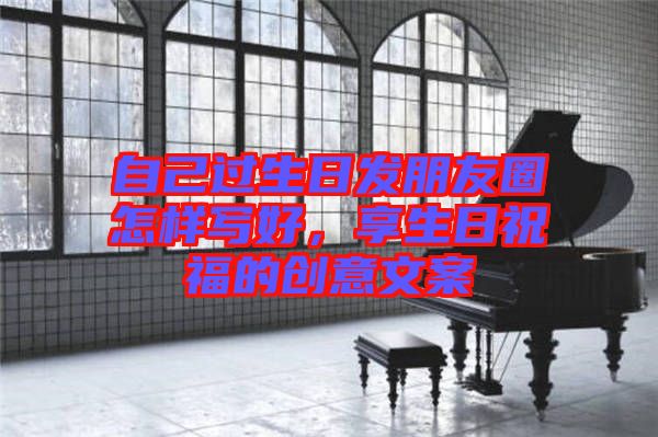 自己過(guò)生日發(fā)朋友圈怎樣寫(xiě)好，享生日祝福的創(chuàng)意文案