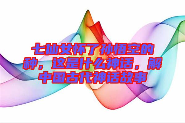 七仙女懷了孫悟空的種，這是什么神話，解中國古代神話故事