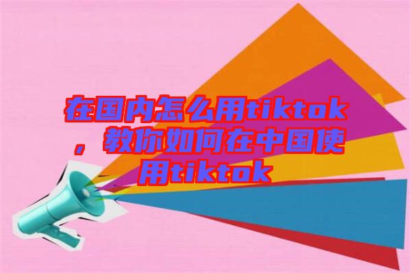 在國內(nèi)怎么用tiktok，教你如何在中國使用tiktok