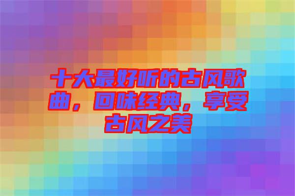 十大最好聽(tīng)的古風(fēng)歌曲，回味經(jīng)典，享受古風(fēng)之美