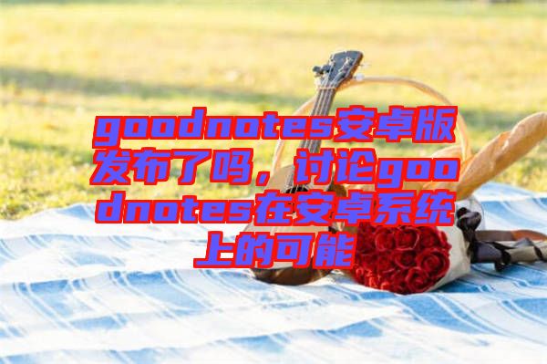 goodnotes安卓版發(fā)布了嗎，討論goodnotes在安卓系統(tǒng)上的可能