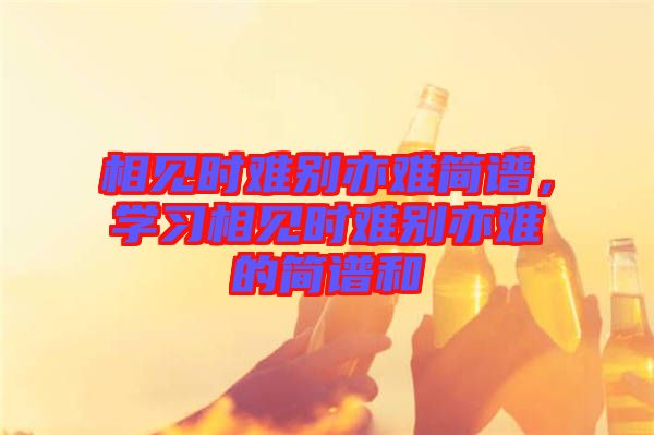 相見時難別亦難簡譜，學(xué)習(xí)相見時難別亦難的簡譜和