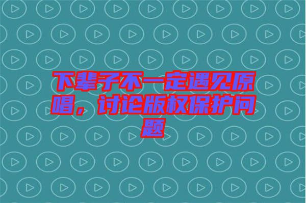 下輩子不一定遇見原唱，討論版權保護問題