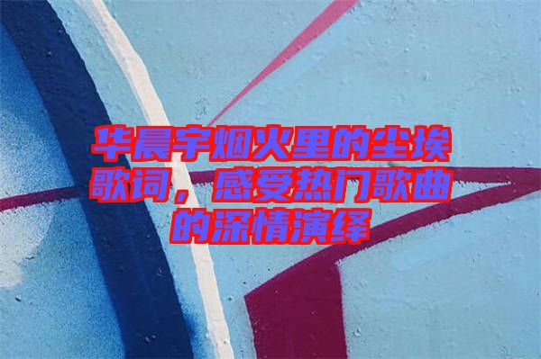 華晨宇煙火里的塵埃歌詞，感受熱門歌曲的深情演繹