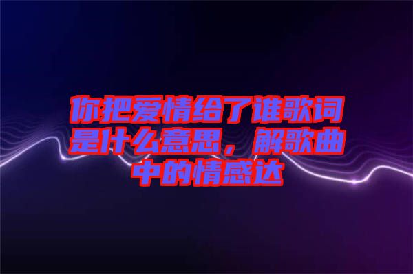 你把愛(ài)情給了誰(shuí)歌詞是什么意思，解歌曲中的情感達(dá)