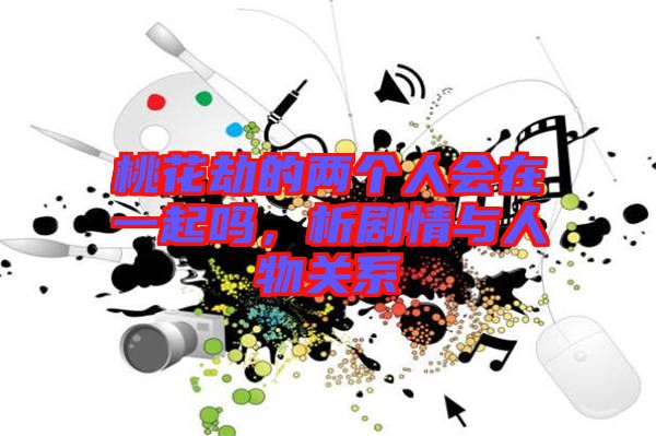 桃花劫的兩個人會在一起嗎，析劇情與人物關(guān)系