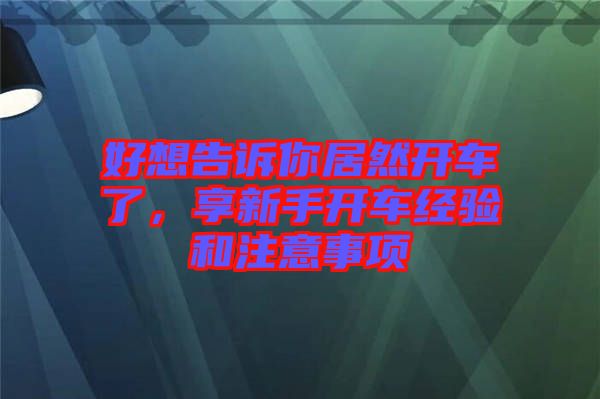 好想告訴你居然開車了，享新手開車經(jīng)驗(yàn)和注意事項(xiàng)