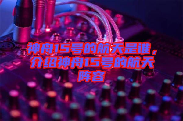 神舟15號的航天是誰，介紹神舟15號的航天陣容